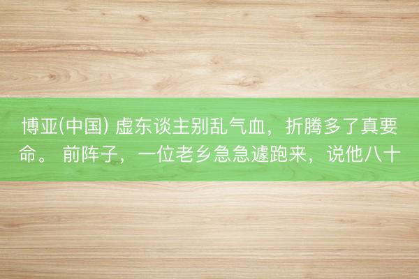 博亚(中国) 虚东谈主别乱气血，折腾多了真要命。 前阵子，一位老乡急急遽跑来，说他八十