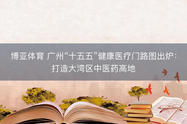 博亚体育 广州“十五五”健康医疗门路图出炉：打造大湾区中医药高地