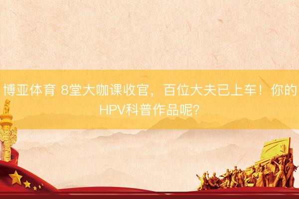 博亚体育 8堂大咖课收官,百位大夫已上车!你的HPV科普作品呢?