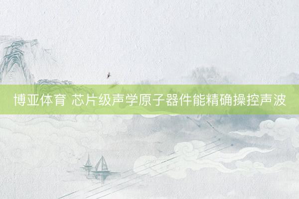 博亚体育 芯片级声学原子器件能精确操控声波