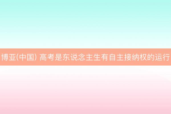 博亚(中国) 高考是东说念主生有自主接纳权的运行