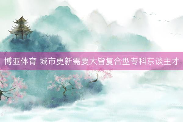 博亚体育 城市更新需要大皆复合型专科东谈主才