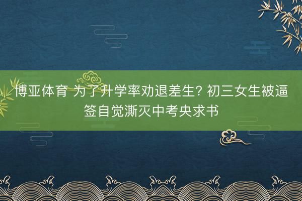 博亚体育 为了升学率劝退差生? 初三女生被逼签自觉澌灭中考央求书