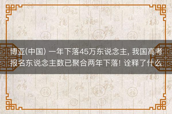 博亚(中国) 一年下落45万东说念主, 我国高考报名东说念主数已聚合两年下落! 诠释了什么