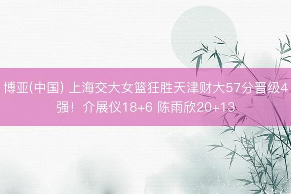 博亚(中国) 上海交大女篮狂胜天津财大57分晋级4强！介展仪18+6 陈雨欣20+13