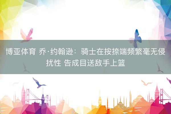 博亚体育 乔·约翰逊：骑士在按捺端频繁毫无侵扰性 告成目送敌手上篮