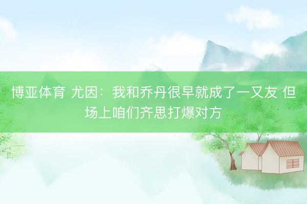 博亚体育 尤因：我和乔丹很早就成了一又友 但场上咱们齐思打爆对方