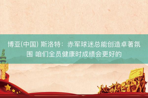 博亚(中国) 斯洛特：赤军球迷总能创造卓著氛围 咱们全员健康时成绩会更好的