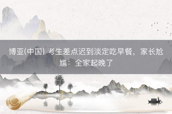 博亚(中国) 考生差点迟到淡定吃早餐，家长尬尴：全家起晚了
