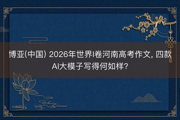 博亚(中国) 2026年世界I卷河南高考作文， 四款AI大模子写得何如样?
