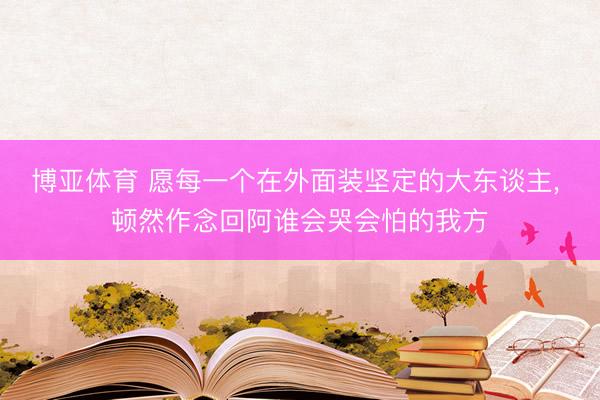 博亚体育 愿每一个在外面装坚定的大东谈主， 顿然作念回阿谁会哭会怕的我方