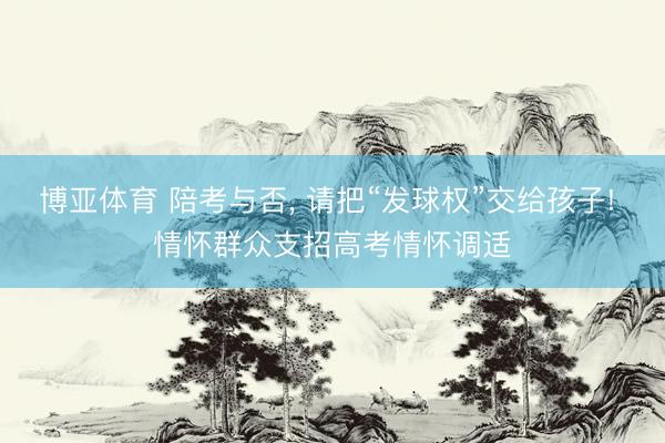 博亚体育 陪考与否， 请把“发球权”交给孩子! 情怀群众支招高考情怀调适