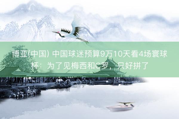 博亚(中国) 中国球迷预算9万10天看4场寰球杯：为了见梅西和C罗，只好拼了