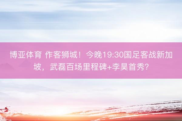 博亚体育 作客狮城！今晚19:30国足客战新加坡，武磊百场里程碑+李昊首秀？