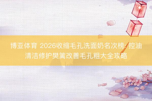 博亚体育 2026收缩毛孔洗面奶名次榜: 控油清洁修护樊篱改善毛孔粗大全攻略