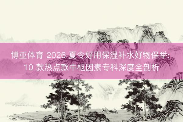 博亚体育 2026 夏令好用保湿补水好物保举: 10 款热点款中枢因素专科深度全剖析