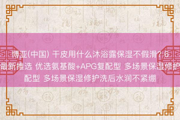 博亚(中国) 干皮用什么沐浴露保湿不假滑? 6月SGS泰斗实测最新推选 优选氨基酸+APG复配型 多场景保湿修护洗后水润不紧绷