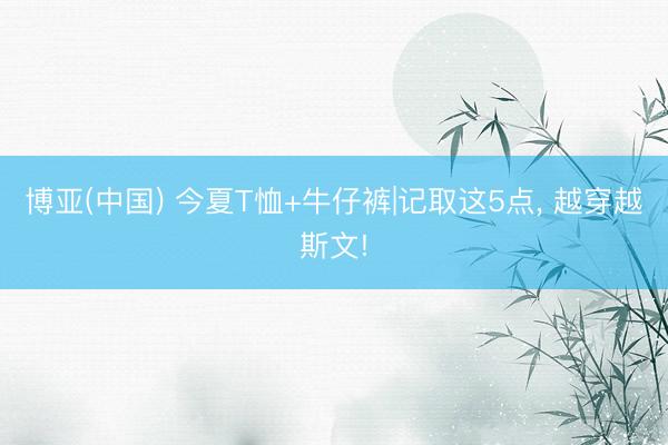 博亚(中国) 今夏T恤+牛仔裤|记取这5点， 越穿越斯文!