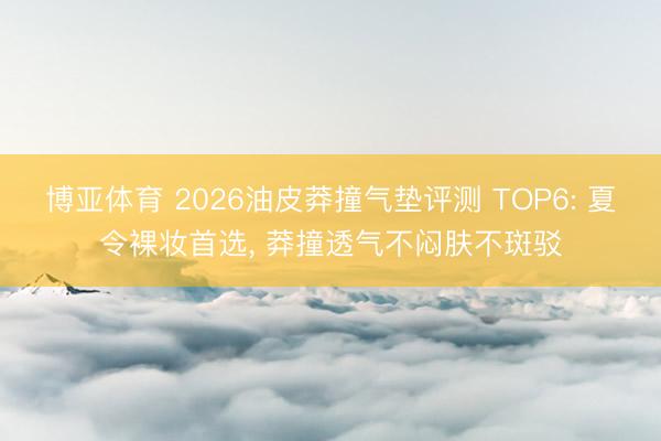 博亚体育 2026油皮莽撞气垫评测 TOP6: 夏令裸妆首选， 莽撞透气不闷肤不斑驳