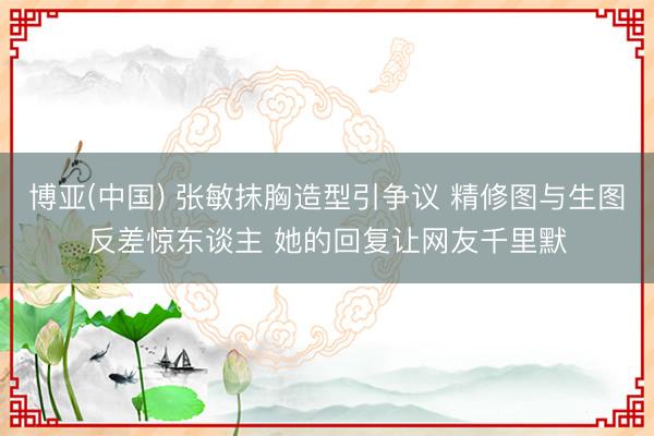 博亚(中国) 张敏抹胸造型引争议 精修图与生图反差惊东谈主 她的回复让网友千里默