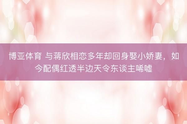博亚体育 与蒋欣相恋多年却回身娶小娇妻，如今配偶红透半边天令东谈主唏嘘