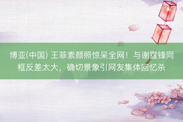 博亚(中国) 王菲素颜照惊呆全网！与谢霆锋同框反差太大，确切景象引网友集体回忆杀