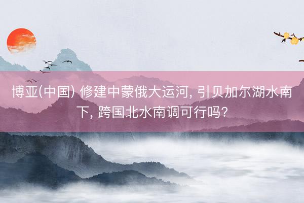 博亚(中国) 修建中蒙俄大运河， 引贝加尔湖水南下， 跨国北水南调可行吗?