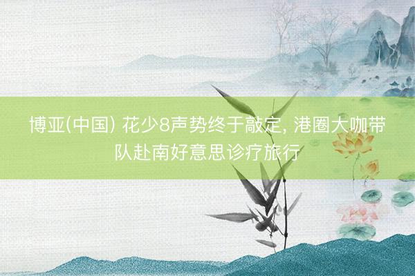 博亚(中国) 花少8声势终于敲定, 港圈大咖带队赴南好意思诊疗旅行