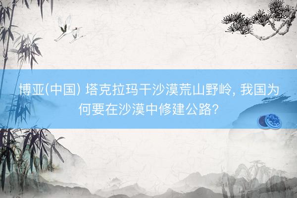 博亚(中国) 塔克拉玛干沙漠荒山野岭, 我国为何要在沙漠中修建公路?