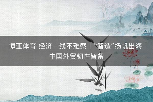 博亚体育 经济一线不雅察｜“智造”扬帆出海 中国外贸韧性皆备