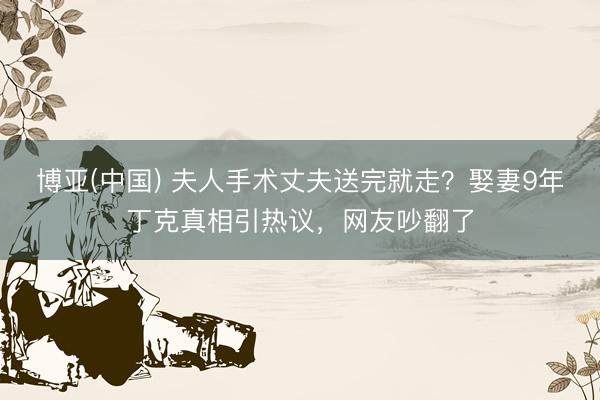 博亚(中国) 夫人手术丈夫送完就走？娶妻9年丁克真相引热议，网友吵翻了