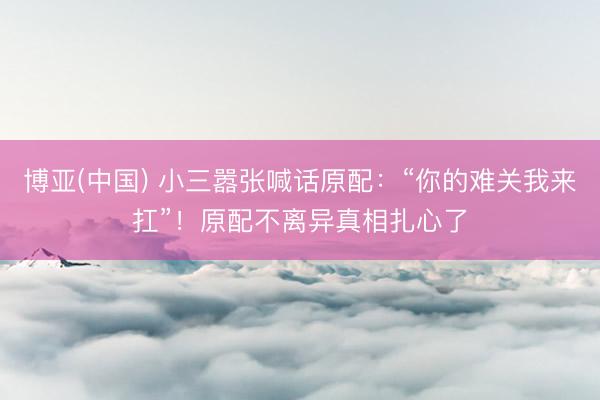 博亚(中国) 小三嚣张喊话原配：“你的难关我来扛”！原配不离异真相扎心了