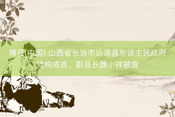 博亚(中国) 山西省长治市沁源县东谈主民政府党构成员、副县长魏小祥被查