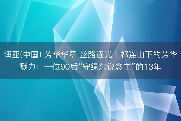 博亚(中国) 芳华华章 丝路逐光｜祁连山下的芳华戮力：一位90后“守绿东说念主”的13年