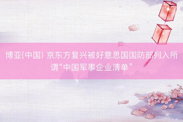 博亚(中国) 京东方复兴被好意思国国防部列入所谓“中国军事企业清单”