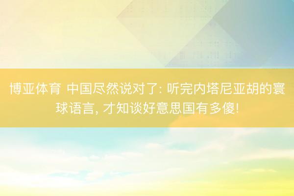 博亚体育 中国尽然说对了: 听完内塔尼亚胡的寰球语言， 才知谈好意思国有多傻!
