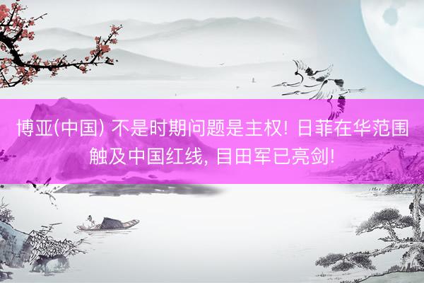 博亚(中国) 不是时期问题是主权! 日菲在华范围触及中国红线， 目田军已亮剑!
