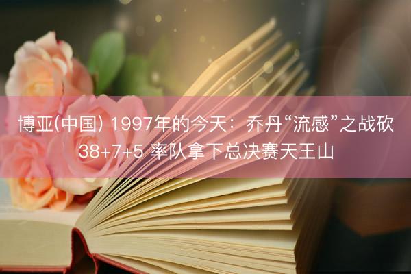 博亚(中国) 1997年的今天：乔丹“流感”之战砍38+7+5 率队拿下总决赛天王山