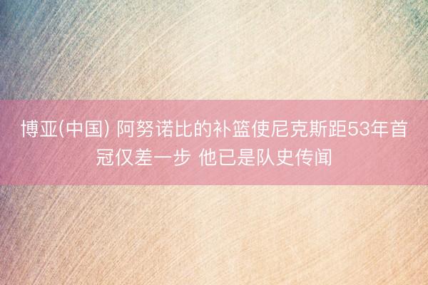 博亚(中国) 阿努诺比的补篮使尼克斯距53年首冠仅差一步 他已是队史传闻