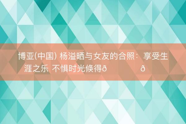 博亚(中国) 杨溢晒与女友的合照：享受生涯之乐 不惧时光倏得🏝️🐚