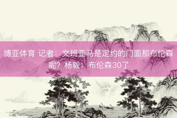 博亚体育 记者：文班亚马是定约的门面那布伦森呢？杨毅：布伦森30了
