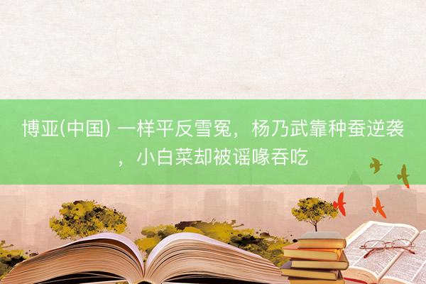 博亚(中国) 一样平反雪冤,杨乃武靠种蚕逆袭,小白菜却被谣喙吞吃