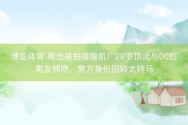 博亚体育 周也被拍摸腹肌！28岁顶流与00后男友拥吻，男方身份回转太持马