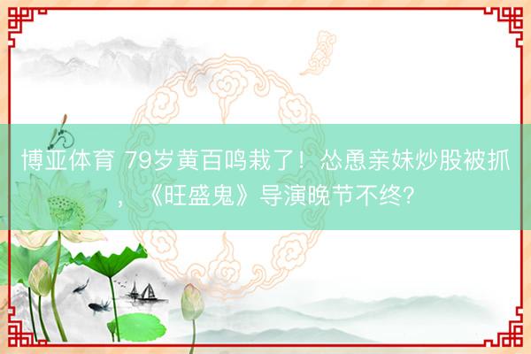 博亚体育 79岁黄百鸣栽了！怂恿亲妹炒股被抓，《旺盛鬼》导演晚节不终？