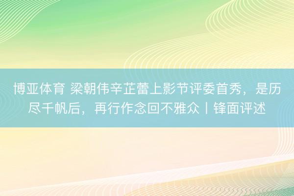 博亚体育 梁朝伟辛芷蕾上影节评委首秀，是历尽千帆后，再行作念回不雅众丨锋面评述