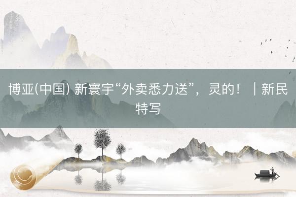 博亚(中国) 新寰宇“外卖悉力送”，灵的！｜新民特写