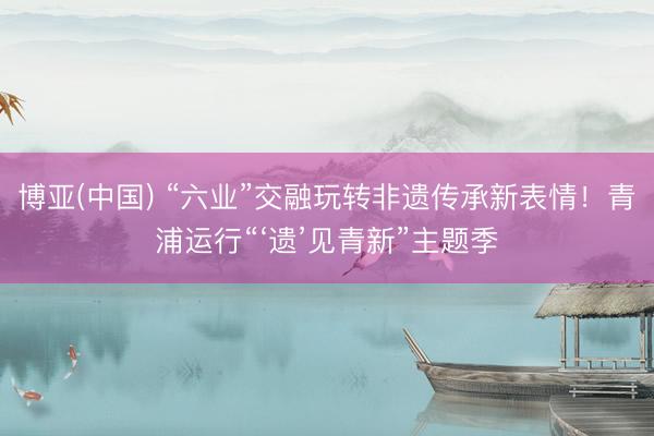 博亚(中国) “六业”交融玩转非遗传承新表情！青浦运行“‘遗’见青新”主题季