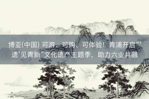 博亚(中国) 可游、可购、可体验！青浦开启“‘遗’见青新”文化遗产主题季，助力六业共融