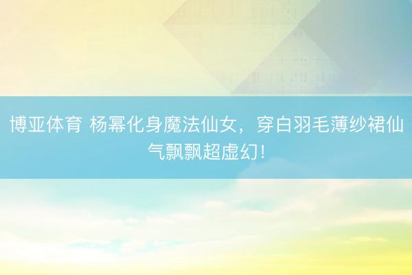 博亚体育 杨幂化身魔法仙女,穿白羽毛薄纱裙仙气飘飘超虚幻!