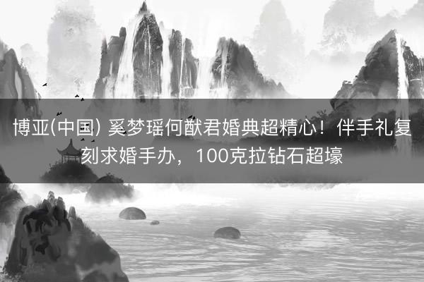 博亚(中国) 奚梦瑶何猷君婚典超精心!伴手礼复刻求婚手办,100克拉钻石超壕